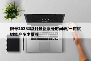 限号2023年3月最新限号时间表/一亩桃树能产多少桃胶