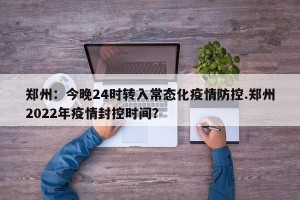 郑州：今晚24时转入常态化疫情防控.郑州2022年疫情封控时间？