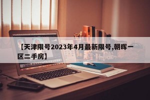 【天津限号2023年4月最新限号,朝晖一区二手房】
