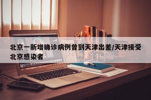北京一新增确诊病例曾到天津出差/天津接受北京感染者