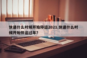 快递什么时候开始停运2021.快递什么时候开始停运过年？