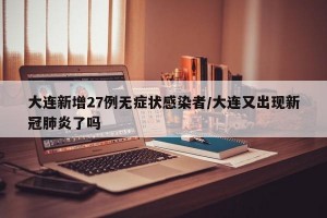 大连新增27例无症状感染者/大连又出现新冠肺炎了吗