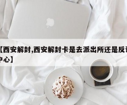 【西安解封,西安解封卡是去派出所还是反诈中心】