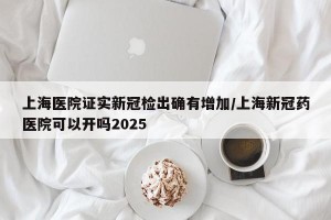 上海医院证实新冠检出确有增加/上海新冠药医院可以开吗2025