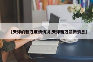 【天津的新冠疫情情况,天津新冠最新消息】