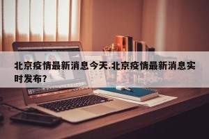 北京疫情最新消息今天.北京疫情最新消息实时发布？