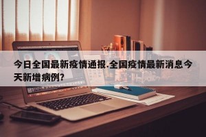 今日全国最新疫情通报.全国疫情最新消息今天新增病例？