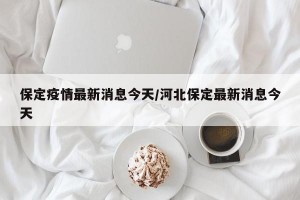 保定疫情最新消息今天/河北保定最新消息今天