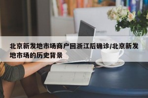 北京新发地市场商户回浙江后确诊/北京新发地市场的历史背景