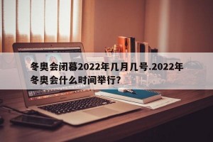 冬奥会闭幕2022年几月几号.2022年冬奥会什么时间举行？