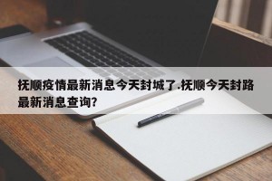 抚顺疫情最新消息今天封城了.抚顺今天封路最新消息查询？