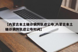 【内蒙古本土确诊病例轨迹公布,内蒙古本土确诊病例轨迹公布时间】