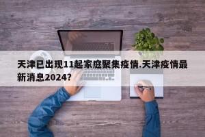 天津已出现11起家庭聚集疫情.天津疫情最新消息2024？