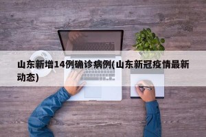 山东新增14例确诊病例(山东新冠疫情最新动态)