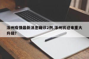 涿州疫情最新消息确诊2例.涿州将迎来重大升级？