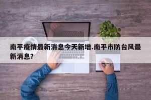 南平疫情最新消息今天新增.南平市防台风最新消息？