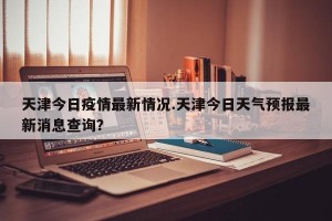 天津今日疫情最新情况.天津今日天气预报最新消息查询？