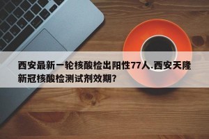 西安最新一轮核酸检出阳性77人.西安天隆新冠核酸检测试剂效期？