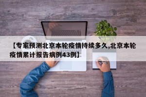 【专家预测北京本轮疫情持续多久,北京本轮疫情累计报告病例43例】