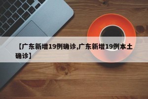 【广东新增19例确诊,广东新增19例本土确诊】