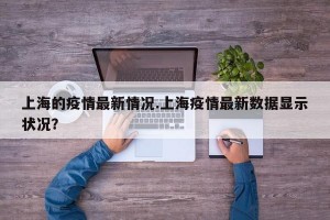 上海的疫情最新情况.上海疫情最新数据显示状况？