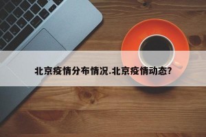 北京疫情分布情况.北京疫情动态？