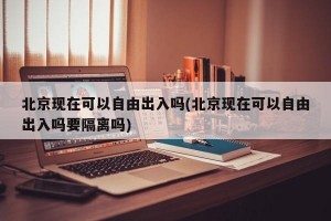 北京现在可以自由出入吗(北京现在可以自由出入吗要隔离吗)