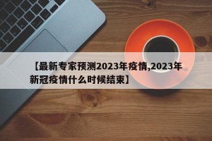 【最新专家预测2023年疫情,2023年新冠疫情什么时候结束】