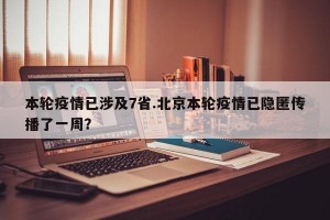 本轮疫情已涉及7省.北京本轮疫情已隐匿传播了一周？