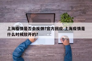 上海疫情是否会反弹?官方回应.上海疫情是什么时候放开的？