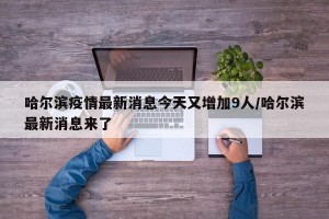 哈尔滨疫情最新消息今天又增加9人/哈尔滨最新消息来了