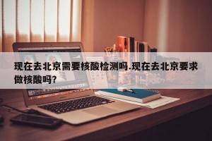 现在去北京需要核酸检测吗.现在去北京要求做核酸吗？