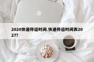 2020快递停运时间.快递停运时间表2027？