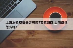 上海本轮疫情是否可控?专家回应.上海疫情怎么样？