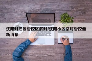 沈阳封控区管控区解封/沈阳小区临时管控最新消息
