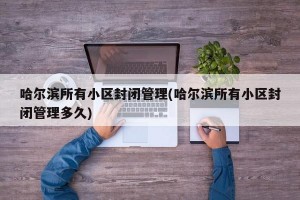 哈尔滨所有小区封闭管理(哈尔滨所有小区封闭管理多久)