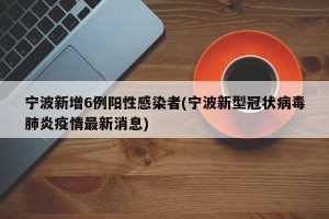 宁波新增6例阳性感染者(宁波新型冠状病毒肺炎疫情最新消息)