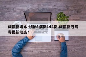 成都新增本土确诊病例144例.成都新冠病毒最新动态？