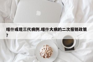 喀什或现三代病例.喀什大病的二次报销政策？
