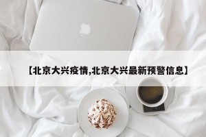 【北京大兴疫情,北京大兴最新预警信息】