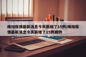 绵阳疫情最新消息今天新增了15例/绵阳疫情最新消息今天新增了15例病例