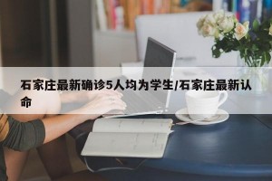 石家庄最新确诊5人均为学生/石家庄最新认命