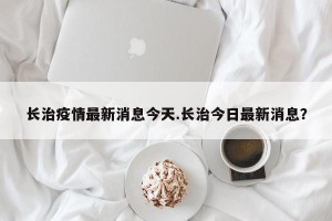 长治疫情最新消息今天.长治今日最新消息？