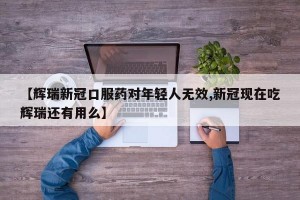 【辉瑞新冠口服药对年轻人无效,新冠现在吃辉瑞还有用么】