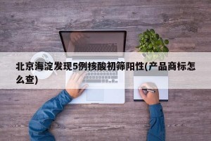 北京海淀发现5例核酸初筛阳性(产品商标怎么查)
