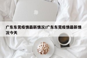 广东东莞疫情最新情况/广东东莞疫情最新情况今天