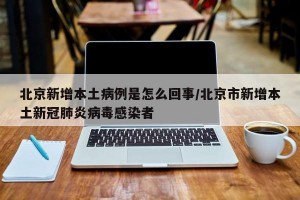北京新增本土病例是怎么回事/北京市新增本土新冠肺炎病毒感染者
