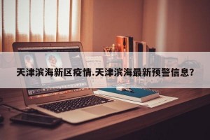 天津滨海新区疫情.天津滨海最新预警信息？