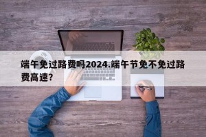 端午免过路费吗2024.端午节免不免过路费高速？