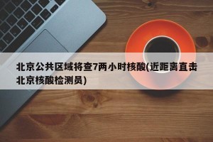 北京公共区域将查7两小时核酸(近距离直击北京核酸检测员)